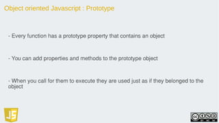 Object oriented Javascript : Prototype
- Every function has a prototype property that contains an object
- You can add properties and methods to the prototype object
- When you call for them to execute they are used just as if they belonged to the
object
 