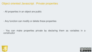 Object oriented Javascript : Private properties
- All properties in an object are public
- Any function can modify or delete these properties
- You can make properties private by declaring them as variables in a
constructor
 