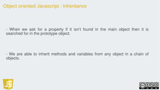 Object oriented Javascript : Inheritance
- When we ask for a property if it isn't found in the main object then it is
searched for in the prototype object.
- We are able to inherit methods and variables from any object in a chain of
objects.
 