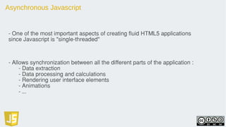 Asynchronous Javascript
- One of the most important aspects of creating fluid HTML5 applications
since Javascript is "single-threaded"
- Allows synchronization between all the different parts of the application :
- Data extraction
- Data processing and calculations
- Rendering user interface elements
- Animations
- ...
 