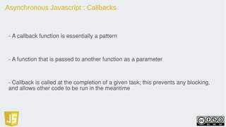 Asynchronous Javascript : Callbacks
- A callback function is essentially a pattern
- A function that is passed to another function as a parameter
- Callback is called at the completion of a given task; this prevents any blocking,
and allows other code to be run in the meantime
 