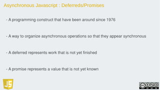 Asynchronous Javascript : Deferreds/Promises
- A programming construct that have been around since 1976
- A way to organize asynchronous operations so that they appear synchronous
- A deferred represents work that is not yet finished
- A promise represents a value that is not yet known
 