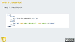 What is Javascript?
<html>
<head>
<title>Hello Javascript</title>
</head>
<body>
<script type="text/javascript" src="app.js"></script>
</body>
</html>
Linking to a Javascript file
 