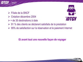 Filiale de la SNCF Création décembre 2004 + de 30 destinations à date 91 % des clients se déclarent satisfaits de la prestation 95% de satisfaction sur la réservation et le paiement Internet Et avant tout une nouvelle façon de voyager