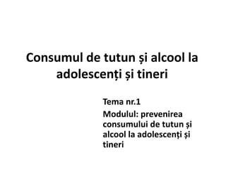 Consumul de tutun și alcool la
adolescenți și tineri
Tema nr.1
Modulul: prevenirea
consumului de tutun și
alcool la adolescenți și
tineri
 