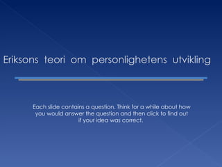 Eriksons  teori  om  personlighetens  utvikling Each slide contains a question. Think for a while about how you would answer the question and then click to find out if your idea was correct.  