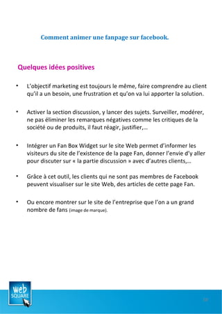 Comment animer une fanpage sur facebook. Quelques idées positives L’objectif marketing est toujours le même, faire comprendre au client qu’il a un besoin, une frustration et qu’on va lui apporter la solution. Activer la section discussion, y lancer des sujets. Surveiller, modérer, ne pas éliminer les remarques négatives comme les critiques de la société ou de produits, il faut réagir, justifier,… Intégrer un Fan Box Widget sur le site Web permet d’informer les visiteurs du site de l’existence de la page Fan, donner l’envie d’y aller pour discuter sur « la partie discussion » avec d’autres clients,… Grâce à cet outil, les clients qui ne sont pas membres de Facebook peuvent visualiser sur le site Web, des articles de cette page Fan. Ou encore montrer sur le site de l’entreprise que l’on a un grand nombre de fans  (image de marque). 