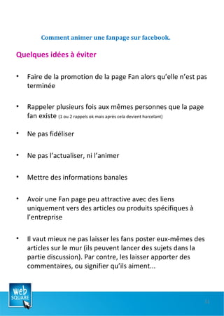 Comment animer une fanpage sur facebook. Quelques idées à éviter Faire de la promotion de la page Fan alors qu’elle n’est pas terminée  Rappeler plusieurs fois aux mêmes personnes que la page fan existe  (1 ou 2 rappels ok mais après cela devient harcelant) Ne pas fidéliser Ne pas l’actualiser, ni l’animer Mettre des informations banales  Avoir une Fan page peu attractive avec des liens uniquement vers des articles ou produits spécifiques à l’entreprise Il vaut mieux ne pas laisser les fans poster eux-mêmes des articles sur le mur (ils peuvent lancer des sujets dans la partie discussion). Par contre, les laisser apporter des commentaires, ou signifier qu’ils aiment...  