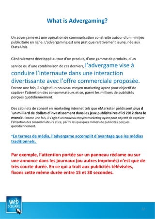 What is Advergaming? Un advergame est une opération de communication construite autour d'un mini jeu publicitaire en ligne. L'advergaming est une pratique relativement jeune, née aux Etats-Unis. Généralement développé autour d’un produit, d’une gamme de produits, d’un service ou d’une combinaison de ces derniers,  l’advergame vise à conduire l’internaute dans une interaction divertissante avec l’offre commerciale proposée.  Encore une fois, il s’agit d’un nouveau moyen marketing ayant pour objectif de captiver l’attention des consommateurs et ce, parmi les millions de publicités perçues quotidiennement.  Des cabinets de conseil en marketing internet tels que eMarketer prédissent  plus d´un milliard de dollars d’investissement dans les jeux publicitaires d’ici 2012 dans le monde.  Encore une fois, il s’agit d’un nouveau moyen marketing ayant pour objectif de captiver l’attention des consommateurs et ce, parmi les quelques milliers de publicités perçues quotidiennement. En termes de média, l’advergame accomplit d´avantage que les médias traditionnels.  Par exemple, l’attention portée sur un panneau réclame ou sur une annonce dans les journaux (ou autres imprimés) n’est que de très courte durée. En ce qui a trait aux publicités télévisées, fixons cette même durée entre 15 et 30 secondes. 