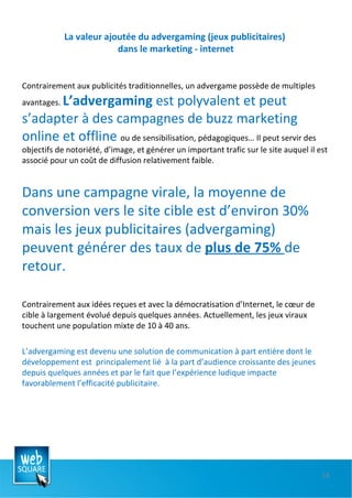 La valeur ajoutée du advergaming (jeux publicitaires)  dans le marketing - internet Contrairement aux publicités traditionnelles, un advergame possède de multiples avantages.  L’advergaming  est polyvalent et peut s’adapter à des campagnes de buzz marketing online et offline  ou de sensibilisation, pédagogiques… Il peut servir des objectifs de notoriété, d’image, et générer un important trafic sur le site auquel il est associé pour un coût de diffusion relativement faible.  Dans une campagne virale, la moyenne de conversion vers le site cible est d’environ 30% mais les jeux publicitaires (advergaming) peuvent générer des taux de  plus de 75%  de retour.  Contrairement aux idées reçues et avec la démocratisation d’Internet, le cœur de cible à largement évolué depuis quelques années. Actuellement, les jeux viraux touchent une population mixte de 10 à 40 ans. L’advergaming est devenu une solution de communication à part entière dont le développement est  principalement lié  à la part d’audience croissante des jeunes depuis quelques années et par le fait que l’expérience ludique impacte favorablement l’efficacité publicitaire. 