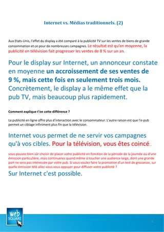 Internet vs. Médias traditionnels. (2) Aux Etats-Unis, l'effet du display a été comparé à la publicité TV sur les ventes de biens de grande consommation et ce pour de nombreuses campagnes.  Le résultat est qu'en moyenne, la publicité en télévision fait progresser les ventes de 8 % sur un an.  Pour le display sur Internet, un annonceur constate en moyenne  un accroissement de ses ventes de 9 %, mais cette fois en seulement trois mois.  Concrètement, le display a le même effet que la pub TV, mais beaucoup plus rapidement.   Comment explique t’on cette différence ?  La publicité en ligne offre plus d'interaction avec le consommateur. L'autre raison est que l'e-pub permet un ciblage infiniment plus fin que la télévision.  Internet vous permet de ne servir vos campagnes qu'à vos cibles.  Pour la télévision, vous êtes coincé …  vous pouvez bien sûr choisir de placer votre publicité en fonction de la période de la journée ou d'une émission particulière, mais continuerez quand même à toucher une audience large, dont une grande part ne sera pas intéressée par votre pub. Si vous voulez faire la promotion d'un test de grossesse, sur quelle émission télé allez-vous vous appuyer pour diffuser votre publicité ?  Sur Internet c'est possible.  