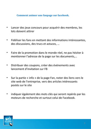 Comment animer une fanpage sur facebook. Lancer des jeux concours pour acquérir des membres, les lots doivent attirer Fidéliser les fans en mettant des informations intéressantes, des discussions, des trucs et astuces, … Faire de la promotion dans le monde réel, ne pas hésiter à mentionner l’adresse de la page sur les documents,… Distribuer des coupons, créer des événements avec lancement d’invitation sur FB Sur la partie « info » de la page Fan, noter des liens vers le site web de l’entreprise, vers des articles intéressants postés sur le site indiquer également des mots clés qui seront repérés par les moteurs de recherche et surtout celui de Facebook. 