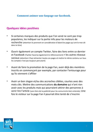 Comment animer une fanpage sur facebook. Quelques idées positives Si certaines marques des produits que l’on vend ne sont pas trop populaires, les indiquer sur la partie info pour les moteurs de recherche  (attention ils prennent en considération d’abord les pages qui ont le mot clé dans le titre) Ouvrir également un compte Twitter, faire des liens entre ce dernier et Facebook  (Twitter favorise également le référencement)  + les autres réseaux sociaux  (attention il faut alimenter toutes ces pages et mettre le même contenu sur tous les comptes n’est pas toujours percutant) Avant de faire la promotion de la page Fan, avoir déjà des membres inscrits en commençant par exemple, par contacter l’entourage pour qu’ils viennent s’affilier Avoir un bon slogan et/ou des accroches ciblées, courtes avec des mots clés. Mettre des communications  du domaine  qui n’ont rien avoir avec les produits mais qui pourraient attirer des personnes à venir lire l’article  (sans faire de la publicité pour les concurrents bien entendu).  Une fois le visiteur sur la page Fan il pourrait être tenté de s’inscrire 