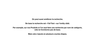 On peut aussi améliorer la recherche.
De base la recherche est « Full Text » sur l’entity ciblé.
Par exemple, sur nos Produits si l’on veut faire une recherche par nom de catégorie,
cela ne fonctionne pas de base.
Mais cela s’ajoute en plusieurs courtes étapes.
 