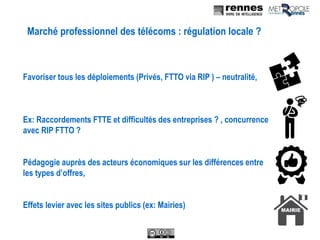 Marché professionnel des télécoms : régulation locale ?
Favoriser tous les déploiements (Privés, FTTO via RIP ) – neutralité,
Ex: Raccordements FTTE et difficultés des entreprises ? , concurrence
avec RIP FTTO ?
Pédagogie auprès des acteurs économiques sur les différences entre
les types d’offres,
Effets levier avec les sites publics (ex: Mairies)
 
