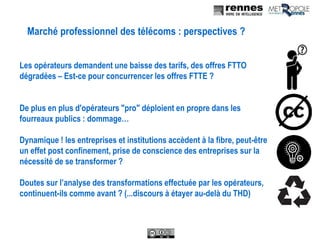 Marché professionnel des télécoms : perspectives ?
Les opérateurs demandent une baisse des tarifs, des offres FTTO
dégradées – Est-ce pour concurrencer les offres FTTE ?
De plus en plus d'opérateurs "pro" déploient en propre dans les
fourreaux publics : dommage…
Dynamique ! les entreprises et institutions accèdent à la fibre, peut-être
un effet post confinement, prise de conscience des entreprises sur la
nécessité de se transformer ?
Doutes sur l’analyse des transformations effectuée par les opérateurs,
continuent-ils comme avant ? (...discours à étayer au-delà du THD)
 