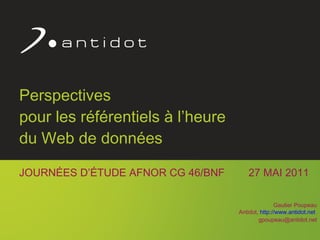 Perspectives  pour les référentiels à l’heure  du Web de données JOURNÉES D’ÉTUDE AFNOR CG 46/BNF  27 MAI 2011 Gautier Poupeau Antidot,  http://www.antidot.net   [email_address] 