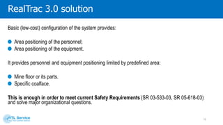 RealTrac3.0 solution
In case of any alterations in legislation or internal company requirements, you just need to upgrade the
system and get extra functionality without any re-equipment:
Switch to the accurate personnel positioning (up to dozen cm);
Provide multichannel voice communication over a digital interference-free channel;
Gather and transfer data received from equipment and sensors (gas sensors, pressure/ temperature
transmitters).
10
 