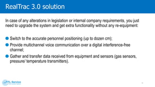 System components
Built-in tags
Are embedded into the
existing equipment and
devices.
Battery modules of the
helmet lamps;
Battery modules of the
portable lamps.
Personal tags
Are distributed to mine
workers.
Provide personnel positioning;
Can be used as portable radio
sets;
Gather telemetry and data
from third-party sensors.
Access points
Are installed in key points
of the mines (junctions,
mine floors, coalfaces).
They provide personnel
positioning;
Gather data from tags;
Transfer it to the server.
Server
Process data received from
access points and personal tags.
Processing and storing the data;
Visualization of the data.
11
 