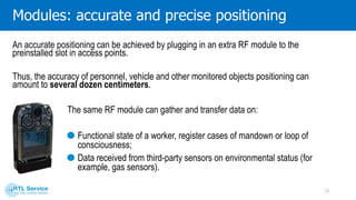 Voice signal is transferred over a digital interference - and wiretapping free channel that
establishes high quality of communication as well as confidentiality and privacy. In
addition to that, an active channel may be connected to the company telephone network.
Modules: radio communication
13
A good voice communication can be arranged by plugging in an extra RF module to the preinstalled slot in
access points even in closed or isolated areas, wherever the standard radio communication is not available.
 
