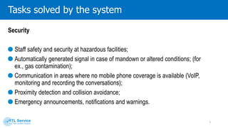 Tasks solved by the system
3
Staff safety and security at
hazardous facilities
Automatically generated
signal in case of mandown or
altered conditions
Proximity detection and
collision avoidance
Emergency announcements,
notifications and warnings
Voice connection
 