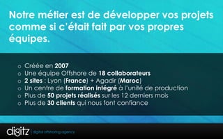 Notre métier est de développer vos projets
comme si c’était fait par vos propres
équipes.

 o   Créée en 2007
 o   Une équipe Offshore de 18 collaborateurs
 o   2 sites : Lyon (France) + Agadir (Maroc)
 o   Un centre de formation intégré à l’unité de production
 o   Plus de 50 projets réalisés sur les 12 derniers mois
 o   Plus de 30 clients qui nous font confiance
 