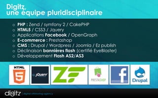 Digitz,
une équipe pluridisciplinaire
 o   PHP : Zend / symfony 2 / CakePHP
 o   HTML5 / CSS3 / Jquery
 o   Applications Facebook / OpenGraph
 o   E-commerce : Prestashop
 o   CMS : Drupal / Wordpress / Joomla / Ez publish
 o   Déclinaison bannières flash (certifié EyeBlaster)
 o   Développement Flash AS2/AS3
 