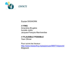 CONTACTS

Equipe DIGIWORK
/// FING
Amandine Brugière
Aurialie Jublin
Jacques-François Marchandise
/// PLAUSIBLE POSSIBLE
Yoan Ollivier
Pour suivre les travaux :
http://www.reseaufing.org/pg/groups/98977/digiwork/
#digiwork

 