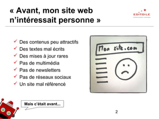 2
« Avant, mon site web
n’intéressait personne »
 Des contenus peu attractifs
 Des textes mal écrits
 Des mises à jour rares
 Pas de multimédia
 Pas de newsletters
 Pas de réseaux sociaux
 Un site mal référencé
Mais c’était avant...
 