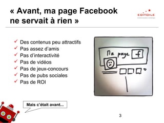 3
« Avant, ma page Facebook
ne servait à rien »
 Des contenus peu attractifs
 Pas assez d’amis
 Pas d’interactivité
 Pas de vidéos
 Pas de jeux-concours
 Pas de pubs sociales
 Pas de ROI
Mais c’était avant...
 