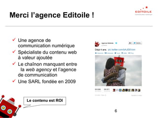6
Merci l’agence Editoile !
 Une agence de
communication numérique
 Spécialiste du contenu web
à valeur ajoutée
 Le chaînon manquant entre
la web agency et l’agence
de communication
 Une SARL fondée en 2009
Le contenu est ROI
 