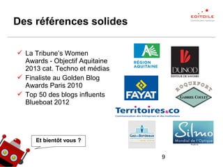 9
Des références solides
 La Tribune’s Women
Awards - Objectif Aquitaine
2013 cat. Techno et médias
 Finaliste au Golden Blog
Awards Paris 2010
 Top 50 des blogs influents
Blueboat 2012
Et bientôt vous ?
 