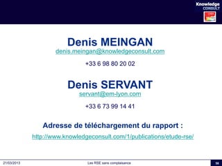 Les RSE sans complaisance21/03/2013 56
Denis MEINGAN
denis.meingan@knowledgeconsult.com
+33 6 98 80 20 02
Denis SERVANT
se...