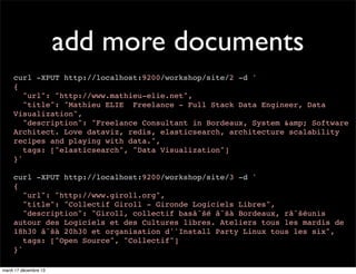 add more documents curl -XPUT http://localhost:9200/workshop/site/2 -d ' { "url": "http://www.mathieu-elie.net", "title": "Mathieu ELIE Freelance - Full Stack Data Engineer, Data Visualization", "description": "Freelance Consultant in Bordeaux, System &amp; Software Architect. Love dataviz, redis, elasticsearch, architecture scalability recipes and playing with data.", tags: ["elasticsearch", "Data Visualization"] }' curl -XPUT http://localhost:9200/workshop/site/3 -d ' { "url": "http://www.giroll.org", "title": "Collectif Giroll - Gironde Logiciels Libres", "description": "Giroll, collectif basâˆšé âˆšà Bordeaux, râˆšéunis autour des Logiciels et des Cultures libres. Ateliers tous les mardis de 18h30 âˆšà 20h30 et organisation d''Install Party Linux tous les six", tags: ["Open Source", "Collectif"] }' mardi 17 décembre 13 