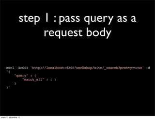 step 1 : pass query as a request body curl -XPOST 'http://localhost:9200/workshop/site/_search?pretty=true' -d '{ "query" : { "match_all" : { } } }' mardi 17 décembre 13 