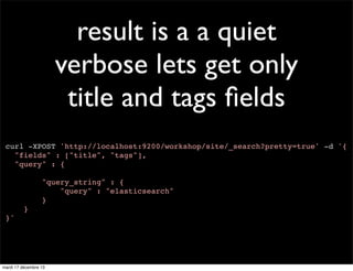 result is a a quiet verbose lets get only title and tags ﬁelds curl -XPOST 'http://localhost:9200/workshop/site/_search?pretty=true' -d '{ "fields" : ["title", "tags"], "query" : { "query_string" : { "query" : "elasticsearch" } } }' mardi 17 décembre 13 