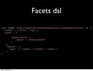 Facets dsl curl -XPOST 'http://localhost:9200/workshop/site/_search?pretty=true' -d '{ "fields" : ["title", "tags"], "query" : { "query_string" : { "query" : "elasticsearch" } }, "facets" : { "tags" : { "terms" : {"field" : "tags"} } } }' mardi 17 décembre 13 