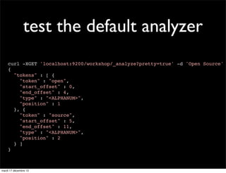 test the default analyzer curl -XGET 'localhost:9200/workshop/_analyze?pretty=true' -d 'Open Source' { "tokens" : [ { "token" : "open", "start_offset" : 0, "end_offset" : 4, "type" : "<ALPHANUM>", "position" : 1 }, { "token" : "source", "start_offset" : 5, "end_offset" : 11, "type" : "<ALPHANUM>", "position" : 2 } ] } mardi 17 décembre 13 