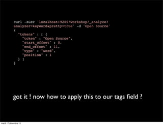 curl -XGET 'localhost:9200/workshop/_analyze? analyzer=keyword&pretty=true' -d 'Open Source' { "tokens" : [ { "token" : "Open Source", "start_offset" : 0, "end_offset" : 11, "type" : "word", "position" : 1 } ] } got it ! now how to apply this to our tags ﬁeld ? mardi 17 décembre 13 