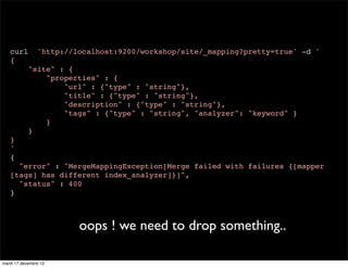 curl { 'http://localhost:9200/workshop/site/_mapping?pretty=true' -d ' "site" : { "properties" : { "url" : {"type" : "string"}, "title" : {"type" : "string"}, "description" : {"type" : "string"}, "tags" : {"type" : "string", "analyzer": "keyword" } } } } ' { "error" : "MergeMappingException[Merge failed with failures {[mapper [tags] has different index_analyzer]}]", "status" : 400 } oops ! we need to drop something.. mardi 17 décembre 13 
