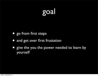 goal
• go from ﬁrst steps
• and get over ﬁrst frustation
• give the you the power needed to learn by
yourself

mardi 17 dé...