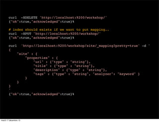 curl -XDELETE 'http://localhost:9200/workshop/' {"ok":true,"acknowledged":true}% # index should exists if we want to put mapping.. curl -XPUT 'http://localhost:9200/workshop/' {"ok":true,"acknowledged":true}% curl { 'http://localhost:9200/workshop/site/_mapping?pretty=true' -d ' "site" : { "properties" : { "url" : {"type" : "string"}, "title" : {"type" : "string"}, "description" : {"type" : "string"}, "tags" : {"type" : "string", "analyzer": "keyword" } } } } ' {"ok":true,"acknowledged":true}% mardi 17 décembre 13 
