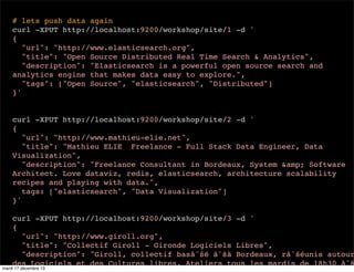 # lets push data again curl -XPUT http://localhost:9200/workshop/site/1 -d ' { "url": "http://www.elasticsearch.org", "title": "Open Source Distributed Real Time Search & Analytics", "description": "Elasticsearch is a powerful open source search and analytics engine that makes data easy to explore.", "tags": ["Open Source", "elasticsearch", "Distributed"] }' curl -XPUT http://localhost:9200/workshop/site/2 -d ' { "url": "http://www.mathieu-elie.net", "title": "Mathieu ELIE Freelance - Full Stack Data Engineer, Data Visualization", "description": "Freelance Consultant in Bordeaux, System &amp; Software Architect. Love dataviz, redis, elasticsearch, architecture scalability recipes and playing with data.", tags: ["elasticsearch", "Data Visualization"] }' curl -XPUT http://localhost:9200/workshop/site/3 -d ' { "url": "http://www.giroll.org", "title": "Collectif Giroll - Gironde Logiciels Libres", "description": "Giroll, collectif basâˆšé âˆšà Bordeaux, râˆšéunis autour des Logiciels et des Cultures libres. Ateliers tous les mardis de 18h30 âˆš mardi 17 décembre 13 