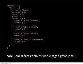 "facets" : { "tags" : { "_type" : "terms", "missing" : 0, "total" : 5, "other" : 0, "terms" : [ { "term" : "elasticsearch", "count" : 2 }, { "term" : "Open Source", "count" : 1 }, { "term" : "Distributed", "count" : 1 }, { "term" : "Data Visualization", "count" : 1 } ] } } cool ! our facets contains whole tags ! great jobs !! mardi 17 décembre 13 