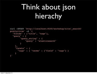 Think about json hierachy curl -XPOST 'http://localhost:9200/workshop/site/_search? pretty=true' -d '{ "fields" : ["title", "tags"], "query" : { "query_string" : { "query" : "elasticsearch" } }, "facets" : { "tags" : { "terms" : {"field" : "tags"} } } }' mardi 17 décembre 13 