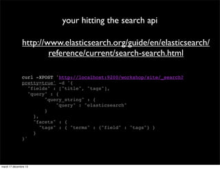 your hitting the search api http://www.elasticsearch.org/guide/en/elasticsearch/ reference/current/search-search.html curl -XPOST 'http://localhost:9200/workshop/site/_search? pretty=true' -d '{ "fields" : ["title", "tags"], "query" : { "query_string" : { "query" : "elasticsearch" } }, "facets" : { "tags" : { "terms" : {"field" : "tags"} } } }' mardi 17 décembre 13 