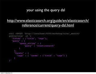 your using the query dsl http://www.elasticsearch.org/guide/en/elasticsearch/ reference/current/query-dsl.html curl -XPOST 'http://localhost:9200/workshop/site/_search? pretty=true' -d '{ "fields" : ["title", "tags"], "query" : { "query_string" : { "query" : "elasticsearch" } }, "facets" : { "tags" : { "terms" : {"field" : "tags"} } } }' mardi 17 décembre 13 