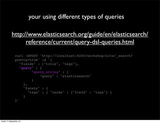 your using different types of queries http://www.elasticsearch.org/guide/en/elasticsearch/ reference/current/query-dsl-queries.html curl -XPOST 'http://localhost:9200/workshop/site/_search? pretty=true' -d '{ "fields" : ["title", "tags"], "query" : { "query_string" : { "query" : "elasticsearch" } }, "facets" : { "tags" : { "terms" : {"field" : "tags"} } } }' mardi 17 décembre 13 