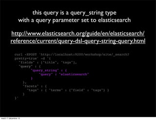 this query is a query_string type with a query parameter set to elasticsearch http://www.elasticsearch.org/guide/en/elasticsearch/ reference/current/query-dsl-query-string-query.html curl -XPOST 'http://localhost:9200/workshop/site/_search? pretty=true' -d '{ "fields" : ["title", "tags"], "query" : { "query_string" : { "query" : "elasticsearch" } }, "facets" : { "tags" : { "terms" : {"field" : "tags"} } } }' mardi 17 décembre 13 