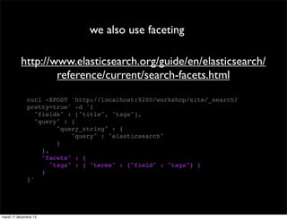 we also use faceting http://www.elasticsearch.org/guide/en/elasticsearch/ reference/current/search-facets.html curl -XPOST 'http://localhost:9200/workshop/site/_search? pretty=true' -d '{ "fields" : ["title", "tags"], "query" : { "query_string" : { "query" : "elasticsearch" } }, "facets" : { "tags" : { "terms" : {"field" : "tags"} } } }' mardi 17 décembre 13 